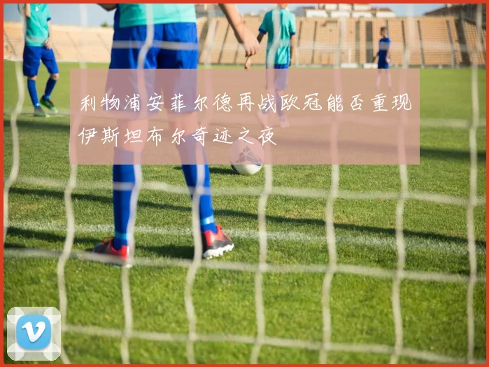 利物浦安菲尔德再战欧冠能否重现伊斯坦布尔奇迹之夜
