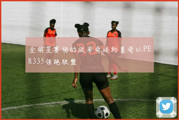 全明星赛场的效率奇迹约基奇以PER335领跑联盟