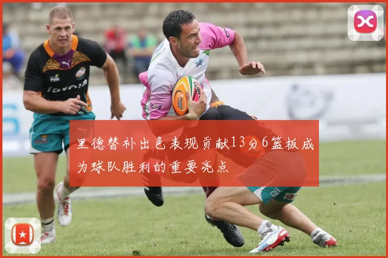 里德替补出色表现贡献13分6篮板成为球队胜利的重要亮点