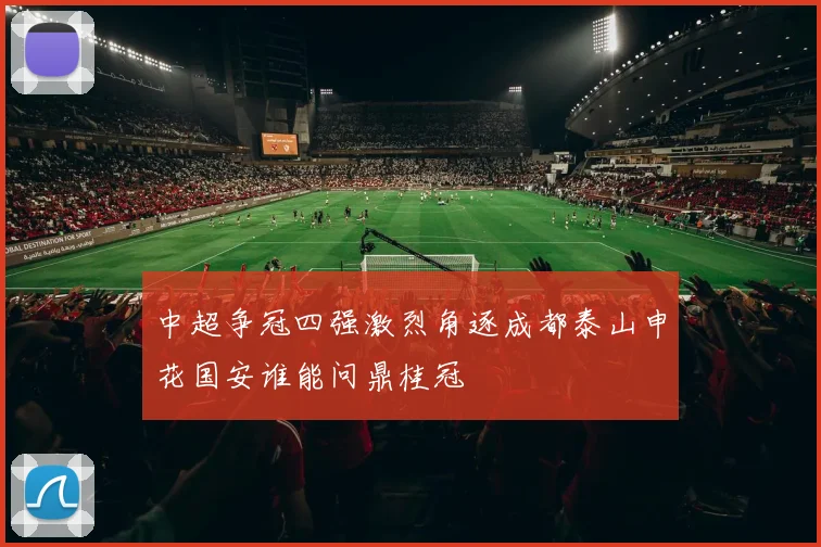 中超争冠四强激烈角逐成都泰山申花国安谁能问鼎桂冠