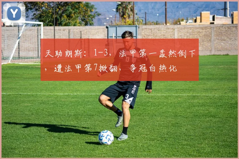 天助朗斯：1-3，法甲第一轰然倒下，遭法甲第7掀翻，争冠白热化