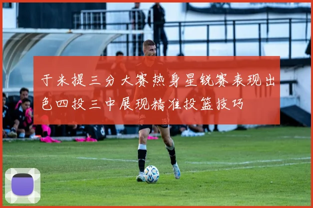 于米提三分大赛热身星锐赛表现出色四投三中展现精准投篮技巧