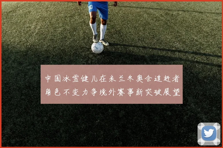 中国冰雪健儿在米兰冬奥会追赶者角色不变力争境外赛事新突破展望